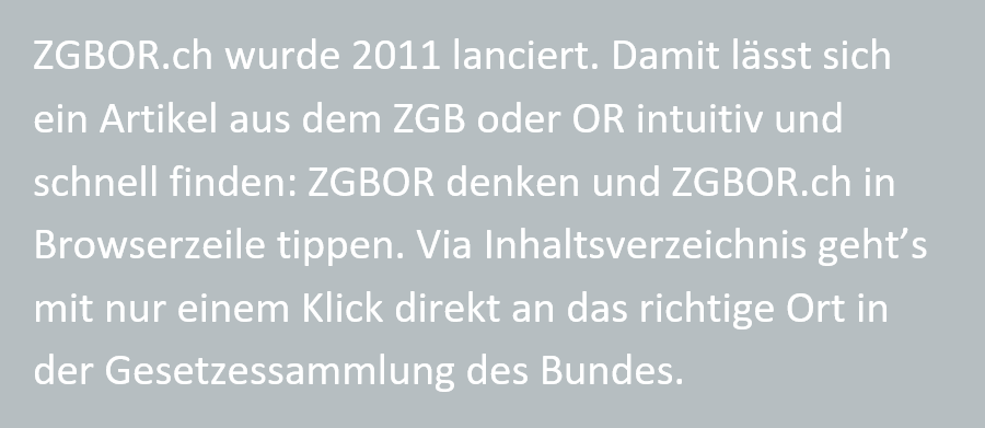 ZGBOR.ch wurde 2011 lanciert. Damit laesst sich ein Artikel aus dem ZGB oder OR intuitiv und schnell finden: ZGBOR denken und ZGBOR.ch in Browserzeile tippen. Via Inhaltsverzeichnis geht's mit nur einem Klick direkt an das richtige Ort in der Gesetzessammlung des Bundes.
