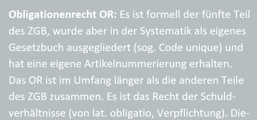 Obligationenrecht OR: Es ist formell der fuenfte Teil des ZGB, wurde aber in der Systematik als eigenes Gesetzbuch ausgegliedert (sog. Code unique) und hat eine eigene Artikelnummerierung erhalten. Das OR ist im Umfang laenger als die anderen Teile des ZGB zusammen. Es ist das Recht der Schuldverhaeltnisse (von lat. obligatio, Verpflichtung). Dieser